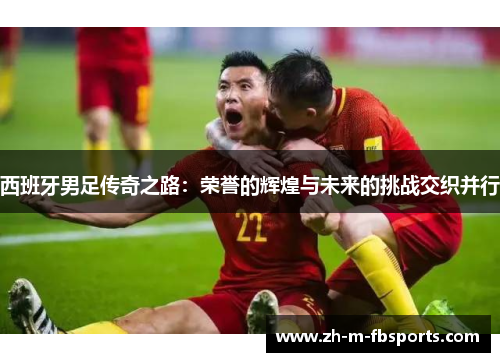 西班牙男足传奇之路:荣誉的辉煌与未来的挑战交织并行 西班牙男足传奇之路:荣誉的辉煌与未来的挑战交织并行