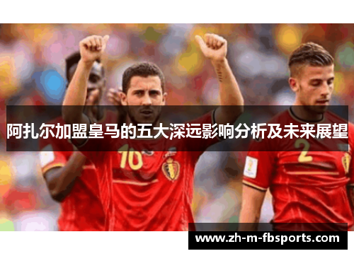 阿扎尔加盟皇马的五大深远影响分析及未来展望