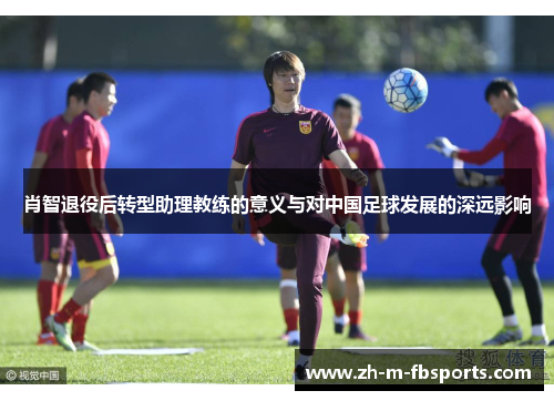肖智退役后转型助理教练的意义与对中国足球发展的深远影响