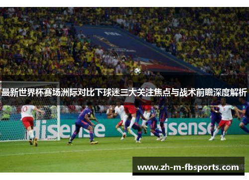 最新世界杯赛场洲际对比下球迷三大关注焦点与战术前瞻深度解析