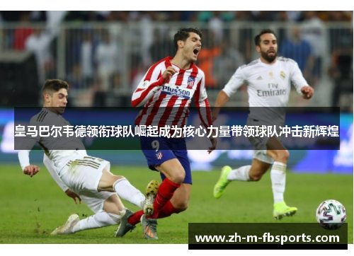 皇马巴尔韦德领衔球队崛起成为核心力量带领球队冲击新辉煌