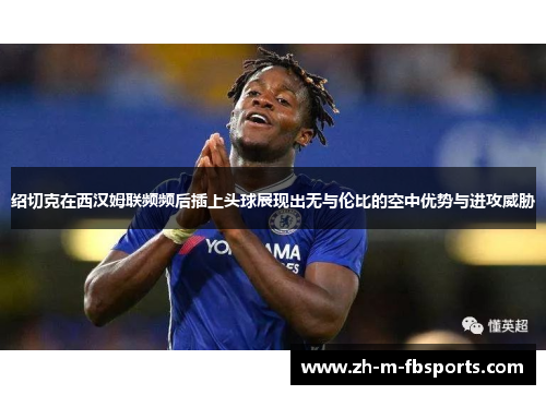 绍切克在西汉姆联频频后插上头球展现出无与伦比的空中优势与进攻威胁