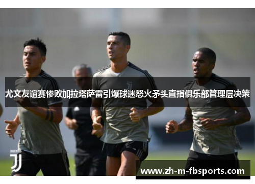 尤文友谊赛惨败加拉塔萨雷引爆球迷怒火矛头直指俱乐部管理层决策 尤文友谊赛惨败加拉塔萨雷引爆球迷怒火矛头直指俱乐部管理层决策